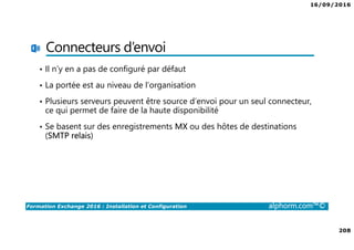 16/09/2016
208
Formation Exchange 2016 : Installation et Configuration alphorm.com™©
Connecteurs d’envoi
• Il n’y en a pas de configuré par défaut
• La portée est au niveau de l’organisation
• Plusieurs serveurs peuvent être source d’envoi pour un seul connecteur,
ce qui permet de faire de la haute disponibilité
• Se basent sur des enregistrements MX ou des hôtes de destinations
(SMTP relais)
 