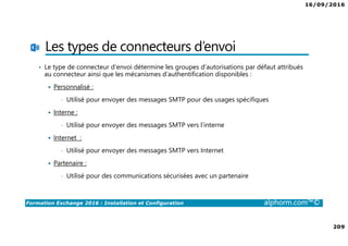 16/09/2016
209
Formation Exchange 2016 : Installation et Configuration alphorm.com™©
Les types de connecteurs d’envoi
• Le type de connecteur d’envoi détermine les groupes d’autorisations par défaut attribués
au connecteur ainsi que les mécanismes d’authentification disponibles :
Personnalisé :
• Utilisé pour envoyer des messages SMTP pour des usages spécifiques
Interne :
• Utilisé pour envoyer des messages SMTP vers l’interne
Internet :
• Utilisé pour envoyer des messages SMTP vers Internet
Partenaire :
• Utilisé pour des communications sécurisées avec un partenaire
 