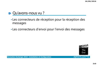 16/09/2016
210
Formation Exchange 2016 : Installation et Configuration alphorm.com™©
Qu’avons-nous vu ?
•Les connecteurs de réception pour la réception des
messages
•Les connecteurs d’envoi pour l’envoi des messages
 