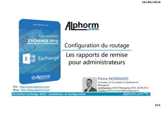 16/09/2016
211
Formation Exchange 2016 : Installation et Configuration alphorm.com™©
Site : http://www.alphorm.com
Blog : http://blog.alphorm.com
Pierre NORMAND
Formateur et Consultant en Systèmes et
Messagerie
Certifications: MCSE Messaging 2016, SCCM 2012
Contact: pierre.normand@insidegroup.fr
Les rapports de remise
pour administrateurs
Configuration du routage
 