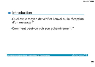 16/09/2016
212
Formation Exchange 2016 : Installation et Configuration alphorm.com™©
Introduction
•Quel est le moyen de vérifier l’envoi ou la réception
d’un message ?
•Comment peut-on voir son acheminement ?
 
