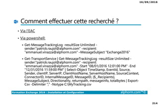 16/09/2016
214
Formation Exchange 2016 : Installation et Configuration alphorm.com™©
Comment effectuer cette recherché ?
• Via l’EAC
• Via powershell:
Get-MessageTrackingLog -resultSize Unlimited -
sender:"patrick.raujol@alphorm.com" -recipient:
"emmanuel.vinazza@alphorm.com" –MessageSubject "Exchange2016"
Get-TransportService | Get-MessageTrackingLog -resultSize Unlimited -
sender:"patrick.raujol@alphorm.com" -recipient:
"emmanuel.vinazza@alphorm.com" -Start "08/01/2016 12:01:00 PM" -End
"12/31/2016 11:59:00 PM" | Select-Object TimeStamp, EventId, Source,
Sender, clientIP, ServerIP, ClientHostName, ServerHostName, SourceContext,
ConnectorID, InternalMessageID, MessageID, {$_.Recipients},
MessageSubject, Directionality, returnpath, messageinfo, totalbytes | Export-
Csv -Delimiter “;” -Notype C:MyTracking.csv
 