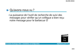 16/09/2016
215
Formation Exchange 2016 : Installation et Configuration alphorm.com™©
Qu’avons-nous vu ?
•La puissance de l’outil de recherche de suivi des
messages pour vérifier qu’un collègue a bien reçu
notre message pour le barbecue ☺
 