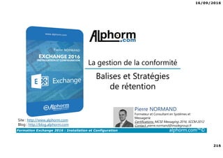 16/09/2016
216
Formation Exchange 2016 : Installation et Configuration alphorm.com™©
Balises et Stratégies
de rétention
Site : http://www.alphorm.com
Blog : http://blog.alphorm.com
Pierre NORMAND
Formateur et Consultant en Systèmes et
Messagerie
Certifications: MCSE Messaging 2016, SCCM 2012
Contact: pierre.normand@insidegroup.fr
La gestion de la conformité
 