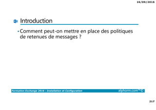 16/09/2016
11
Formation Exchange 2016 : Installation et Configuration alphorm.com™©
Présentation de
l’environnement utilisé
Site : http://www.alphorm.com
Blog : http://blog.alphorm.com
Pierre NORMAND
Formateur et Consultant en Systèmes et
Messagerie
Certifications: MCSE Messaging 2016, SCCM 2012
Contact: pierre.normand@insidegroup.fr
 