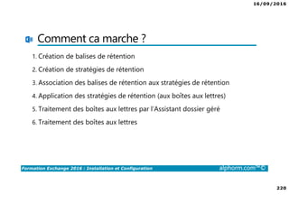 16/09/2016
220
Formation Exchange 2016 : Installation et Configuration alphorm.com™©
Comment ca marche ?
1. Création de balises de rétention
2. Création de stratégies de rétention
3. Association des balises de rétention aux stratégies de rétention
4. Application des stratégies de rétention (aux boîtes aux lettres)
5. Traitement des boîtes aux lettres par l’Assistant dossier géré
6. Traitement des boîtes aux lettres
 