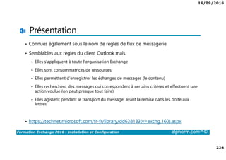 16/09/2016
224
Formation Exchange 2016 : Installation et Configuration alphorm.com™©
Présentation
• Connues également sous le nom de règles de flux de messagerie
• Semblables aux règles du client Outlook mais
Elles s’appliquent à toute l’organisation Exchange
Elles sont consommatrices de ressources
Elles permettent d’enregistrer les échanges de messages (le contenu)
Elles recherchent des messages qui correspondent à certains critères et effectuent une
action voulue (on peut presque tout faire)
Elles agissent pendant le transport du message, avant la remise dans les boîte aux
lettres
• https://technet.microsoft.com/fr-fr/library/dd638183(v=exchg.160).aspx
 