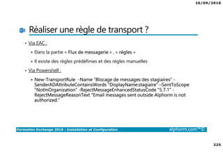 16/09/2016
225
Formation Exchange 2016 : Installation et Configuration alphorm.com™©
Réaliser une règle de transport ?
• Via EAC :
Dans la partie « Flux de messagerie » , « règles »
Il existe des règles prédéfinies et des règles manuelles
• Via Powershell :
New-TransportRule -Name “Blocage de messages des stagiaires" -
SenderADAttributeContainsWords “DisplayName:stagiaire“ –SentToScope
“NotInOrganization” -RejectMessageEnhancedStatusCode "5.7.1" -
RejectMessageReasonText "Email messages sent outside Alphorm is not
authorized.“
 