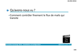 16/09/2016
226
Formation Exchange 2016 : Installation et Configuration alphorm.com™©
Qu’avons-nous vu ?
•Comment contrôler finement le flux de mails qui
transite
 