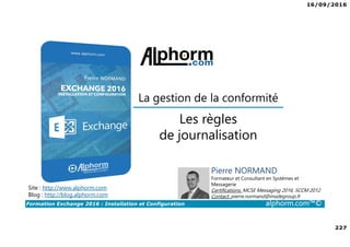 16/09/2016
227
Formation Exchange 2016 : Installation et Configuration alphorm.com™©
Site : http://www.alphorm.com
Blog : http://blog.alphorm.com
Pierre NORMAND
Formateur et Consultant en Systèmes et
Messagerie
Certifications: MCSE Messaging 2016, SCCM 2012
Contact: pierre.normand@insidegroup.fr
Les règles
de journalisation
La gestion de la conformité
 