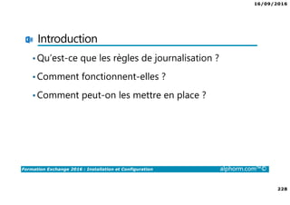 16/09/2016
228
Formation Exchange 2016 : Installation et Configuration alphorm.com™©
Introduction
•Qu’est-ce que les règles de journalisation ?
•Comment fonctionnent-elles ?
•Comment peut-on les mettre en place ?
 