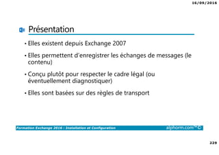 16/09/2016
229
Formation Exchange 2016 : Installation et Configuration alphorm.com™©
Présentation
• Elles existent depuis Exchange 2007
• Elles permettent d’enregistrer les échanges de messages (le
contenu)
• Conçu plutôt pour respecter le cadre légal (ou
éventuellement diagnostiquer)
• Elles sont basées sur des règles de transport
 