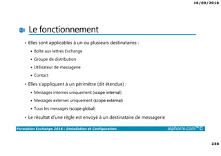 16/09/2016
230
Formation Exchange 2016 : Installation et Configuration alphorm.com™©
Le fonctionnement
• Elles sont applicables à un ou plusieurs destinataires :
Boîte aux lettres Exchange
Groupe de distribution
Utilisateur de messagerie
Contact
• Elles s’appliquent à un périmètre (dit étendue) :
Messages internes uniquement (scope internal)
Messages externes uniquement (scope external)
Tous les messages (scope global)
• Le résultat d’une règle est envoyé à un destinataire de messagerie
 