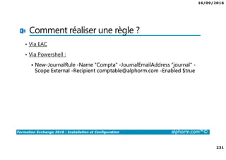16/09/2016
231
Formation Exchange 2016 : Installation et Configuration alphorm.com™©
Comment réaliser une règle ?
• Via EAC
• Via Powershell :
New-JournalRule -Name “Compta" -JournalEmailAddress “journal" -
Scope External -Recipient comptable@alphorm.com -Enabled $true
 