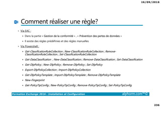 16/09/2016
236
Formation Exchange 2016 : Installation et Configuration alphorm.com™©
Comment réaliser une règle?
• Via EAC :
Dans la partie « Gestion de la conformité » , « Prévention des pertes de données »
Il existe des règles prédéfinies et des règles manuelles
• Via Powershell :
Get-ClassificationRuleCollection ; New-ClassificationRuleCollection ; Remove-
ClassificationRuleCollection ; Set-ClassificationRuleCollection
Get-DataClassification ; New-DataClassification ; Remove-DataClassification ; Set-DataClassification
Get-DlpPolicy ; New-DlpPolicy ; Remove-DlpPolicy ; Set-DlpPolicy
Export-DlpPolicyCollection ; Import-DlpPolicyCollection
Get-DlpPolicyTemplate ; Import-DlpPolicyTemplate ; Remove-DlpPolicyTemplate
New-Fingerprint
Get-PolicyTipConfig ; New-PolicyTipConfig ; Remove-PolicyTipConfig ; Set-PolicyTipConfig
 