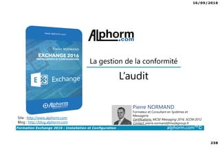 16/09/2016
238
Formation Exchange 2016 : Installation et Configuration alphorm.com™©
Site : http://www.alphorm.com
Blog : http://blog.alphorm.com
Pierre NORMAND
Formateur et Consultant en Systèmes et
Messagerie
Certifications: MCSE Messaging 2016, SCCM 2012
Contact: pierre.normand@insidegroup.fr
L’audit
La gestion de la conformité
 