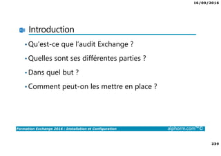 16/09/2016
239
Formation Exchange 2016 : Installation et Configuration alphorm.com™©
Introduction
•Qu’est-ce que l’audit Exchange ?
•Quelles sont ses différentes parties ?
•Dans quel but ?
•Comment peut-on les mettre en place ?
 