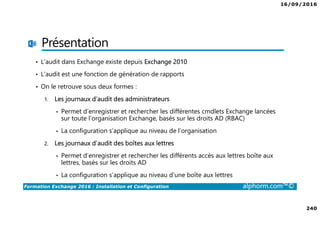 16/09/2016
240
Formation Exchange 2016 : Installation et Configuration alphorm.com™©
Présentation
• L’audit dans Exchange existe depuis Exchange 2010
• L’audit est une fonction de génération de rapports
• On le retrouve sous deux formes :
1. Les journaux d’audit des administrateurs
• Permet d’enregistrer et rechercher les différentes cmdlets Exchange lancées
sur toute l’organisation Exchange, basés sur les droits AD (RBAC)
• La configuration s’applique au niveau de l’organisation
2. Les journaux d’audit des boîtes aux lettres
• Permet d’enregistrer et rechercher les différents accès aux lettres boîte aux
lettres, basés sur les droits AD
• La configuration s’applique au niveau d’une boîte aux lettres
 