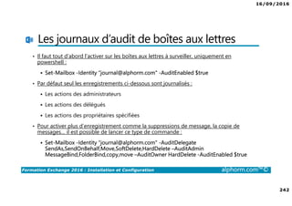 16/09/2016
242
Formation Exchange 2016 : Installation et Configuration alphorm.com™©
Les journaux d’audit de boîtes aux lettres
• Il faut tout d’abord l’activer sur les boîtes aux lettres à surveiller, uniquement en
powershell :
Set-Mailbox -Identity “journal@alphorm.com" -AuditEnabled $true
• Par défaut seul les enregistrements ci-dessous sont journalisés :
Les actions des administrateurs
Les actions des délégués
Les actions des propriétaires spécifiées
• Pour activer plus d’enregistrement comme la suppressions de message, la copie de
messages… il est possible de lancer ce type de commande :
Set-Mailbox -Identity “journal@alphorm.com" -AuditDelegate
SendAs,SendOnBehalf,Move,SoftDelete,HardDelete –AuditAdmin
MessageBind,FolderBind,copy,move –AuditOwner HardDelete -AuditEnabled $true
 