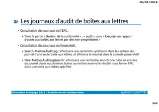 16/09/2016
243
Formation Exchange 2016 : Installation et Configuration alphorm.com™©
Les journaux d’audit de boîtes aux lettres
• Consultation des journaux via l’EAC :
Dans la partie « Gestion de la conformité » , « audit », puis « Exécuter un rapport
d’accès aux boîtes aux lettres par des non-propriétaires »
• Consultation des journaux via Powershell :
Search-MailboxAuditLog : effectuera une recherche synchrone dans les entrées du
journal d’une seule boîte aux lettres, et affichera le résultat dans la console powershell
New-MailboxAuditLogSearch : effectuera une recherche asynchrone dans les entrées
du journal d’une ou plusieurs boîtes aux lettres enverra le résultat sous forme XML
dans une boîte aux lettres spécifiée
 