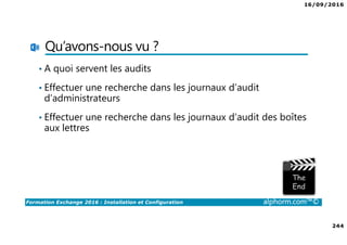 16/09/2016
244
Formation Exchange 2016 : Installation et Configuration alphorm.com™©
Qu’avons-nous vu ?
• A quoi servent les audits
• Effectuer une recherche dans les journaux d’audit
d’administrateurs
• Effectuer une recherche dans les journaux d’audit des boîtes
aux lettres
 