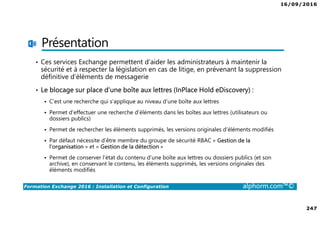 16/09/2016
247
Formation Exchange 2016 : Installation et Configuration alphorm.com™©
Présentation
• Ces services Exchange permettent d’aider les administrateurs à maintenir la
sécurité et à respecter la législation en cas de litige, en prévenant la suppression
définitive d’éléments de messagerie
• Le blocage sur place d’une boîte aux lettres (InPlace Hold eDiscovery) :
C’est une recherche qui s’applique au niveau d’une boîte aux lettres
Permet d’effectuer une recherche d’éléments dans les boîtes aux lettres (utilisateurs ou
dossiers publics)
Permet de rechercher les éléments supprimés, les versions originales d’éléments modifiés
Par défaut nécessite d’être membre du groupe de sécurité RBAC « Gestion de la
l’organisation » et « Gestion de la détection »
Permet de conserver l’état du contenu d’une boîte aux lettres ou dossiers publics (et son
archive), en conservant le contenu, les éléments supprimés, les versions originales des
éléments modifiés
 
