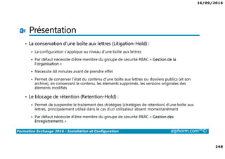 16/09/2016
248
Formation Exchange 2016 : Installation et Configuration alphorm.com™©
Présentation
• La conservation d’une boîte aux lettres (Litigation-Hold) :
La configuration s’applique au niveau d’une boîte aux lettres
Par défaut nécessite d’être membre du groupe de sécurité RBAC « Gestion de la
l’organisation »
Nécessite 60 minutes avant de prendre effet
Permet de conserver l’état du contenu d’une boîte aux lettres ou dossiers publics (et son
archive), en conservant le contenu, les éléments supprimés, les versions originales des
éléments modifiés
• Le blocage de rétention (Retention-Hold) :
Permet de suspendre le traitement des stratégies (stratégies de rétention) d’une boîte aux
lettres, principalement utilisé dans le cas d’un utilisateur absent momentanément
Par défaut nécessite d’être membre du groupe de sécurité RBAC « Gestion des
Enregistrements »
 