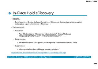 16/09/2016
249
Formation Exchange 2016 : Installation et Configuration alphorm.com™©
In-Place Hold eDiscovery
• Via l’EAC :
Dans la partie « Gestion de la conformité » , « Découverte électronique et conservation
inaltérables », puis sélectionnez « Nouveau+ »
• Via Powershell :
Activation:
• New-MailboxSearch “Blocage sur place stagiaire" -SourceMailboxes
“stagiaire01@alphorm.com" -InPlaceHoldEnabled $true
Désactivation:
• Set-MailboxSearch “Blocage sur place stagiaire” -InPlaceHoldEnabled $false
Suppression:
• Remove-MailboxSearch Blocage sur place stagiaire”
https://technet.microsoft.com/fr-fr/library/dd979797(v=exchg.160).aspx
 