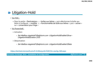 16/09/2016
250
Formation Exchange 2016 : Installation et Configuration alphorm.com™©
Litigation-Hold
• Via l’EAC :
Dans la partie « Destinataires » , « boîtes aux lettres », puis sélectionnez la boîte aux
lettre à configurer, « modifier », « fonctionnalités de boîte aux lettres », puis « activer »
sur « conservation pour litige »
• Via Powershell :
Activation:
• Set-Mailbox stagiaire01@alphorm.com -LitigationHoldEnabled $true -
LitigationHoldDuration 2555
Désactivation:
• Set-Mailbox stagiaire01@alphorm.com -LitigationHoldEnabled $false
https://technet.microsoft.com/fr-fr/library/dn743673(v=exchg.160).aspx
 