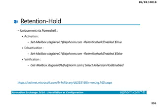 16/09/2016
251
Formation Exchange 2016 : Installation et Configuration alphorm.com™©
Retention-Hold
• Uniquement via Powershell :
Activation :
• Set-Mailbox stagiaire01@alphorm.com -RetentionHoldEnabled $true
Désactivation :
• Set-Mailbox stagiaire01@alphorm.com -RetentionHoldEnabled $false
Vérification :
• Get-Mailbox stagiaire01@alphorm.com | Select RetentionHoldEnabled
https://technet.microsoft.com/fr-fr/library/dd335168(v=exchg.160).aspx
 