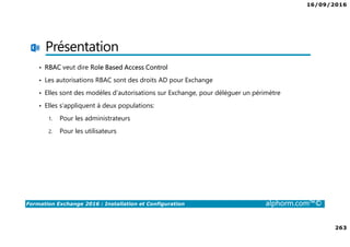 16/09/2016
263
Formation Exchange 2016 : Installation et Configuration alphorm.com™©
Présentation
• RBAC veut dire Role Based Access Control
• Les autorisations RBAC sont des droits AD pour Exchange
• Elles sont des modèles d’autorisations sur Exchange, pour déléguer un périmètre
• Elles s’appliquent à deux populations:
1. Pour les administrateurs
2. Pour les utilisateurs
 