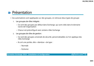 16/09/2016
264
Formation Exchange 2016 : Installation et Configuration alphorm.com™©
Présentation
• Ces autorisations sont appliquées sur des groupes, on retrouve deux types de groupe:
1. Les groupes de rôles intégrés :
• Ce sont des groupes par défaut dans Exchange, qui sont créés dans le domaine
racine de l’organisation
• Chacun est préconfiguré avec certains rôles Exchange
2. Les groupes de rôles de gestion :
• Ce sont des groupes universels de sécurité, personnalisables où l’on applique des
rôles Exchange
• Ils ont une portée, dite « étendue » de type :
- Normale
- Exclusive
 