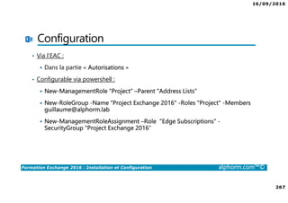 16/09/2016
267
Formation Exchange 2016 : Installation et Configuration alphorm.com™©
Configuration
• Via l’EAC :
Dans la partie « Autorisations »
• Configurable via powershell :
New-ManagementRole “Project" –Parent "Address Lists"
New-RoleGroup -Name “Project Exchange 2016" -Roles "Project" -Members
guillaume@alphorm.lab
New-ManagementRoleAssignment –Role "Edge Subscriptions" -
SecurityGroup "Project Exchange 2016"
 