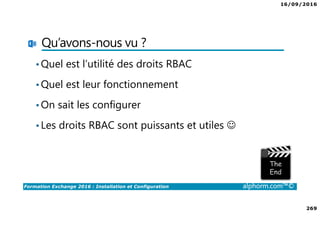 16/09/2016
269
Formation Exchange 2016 : Installation et Configuration alphorm.com™©
Qu’avons-nous vu ?
•Quel est l’utilité des droits RBAC
•Quel est leur fonctionnement
•On sait les configurer
•Les droits RBAC sont puissants et utiles ☺
 