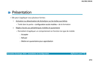 16/09/2016
272
Formation Exchange 2016 : Installation et Configuration alphorm.com™©
Présentation
• Elle peut s’appliquer sous plusieurs formes :
1. Activation ou désactivation de ActiveSync sur les boîtes aux lettres
• Traité dans la partie « configuration accès mobiles » de la formation
2. Règles d’accès aux périphériques mobiles et quarantaine
• Permettent d’appliquer un comportement en fonction du type de mobile:
- Accepter
- Refuser
- Mettre en quarantaine pour approbation
 