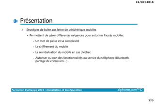 16/09/2016
273
Formation Exchange 2016 : Installation et Configuration alphorm.com™©
Présentation
3. Stratégies de boîte aux lettre de périphérique mobiles
• Permettent de gérer différentes exigences pour autoriser l’accès mobiles:
- Un mot de passe et sa complexité
- Le chiffrement du mobile
- La réinitialisation du mobile en cas d’échec
- Autoriser ou non des fonctionnalités ou service du téléphone (Bluetooth,
partage de connexion….)
 