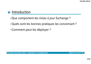 16/09/2016
278
Formation Exchange 2016 : Installation et Configuration alphorm.com™©
Introduction
•Que comportent les mises à jour Exchange ?
•Quels sont les bonnes pratiques les concernant ?
•Comment peut les déployer ?
 