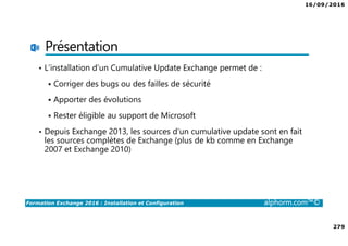 16/09/2016
279
Formation Exchange 2016 : Installation et Configuration alphorm.com™©
Présentation
• L’installation d’un Cumulative Update Exchange permet de :
Corriger des bugs ou des failles de sécurité
Apporter des évolutions
Rester éligible au support de Microsoft
• Depuis Exchange 2013, les sources d’un cumulative update sont en fait
les sources complètes de Exchange (plus de kb comme en Exchange
2007 et Exchange 2010)
 