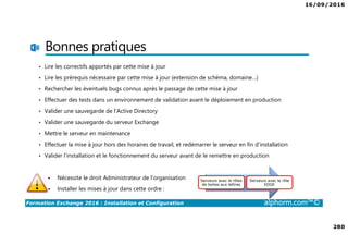 16/09/2016
280
Formation Exchange 2016 : Installation et Configuration alphorm.com™©
Bonnes pratiques
• Lire les correctifs apportés par cette mise à jour
• Lire les prérequis nécessaire par cette mise à jour (extension de schéma, domaine…)
• Rechercher les éventuels bugs connus après le passage de cette mise à jour
• Effectuer des tests dans un environnement de validation avant le déploiement en production
• Valider une sauvegarde de l’Active Directory
• Valider une sauvegarde du serveur Exchange
• Mettre le serveur en maintenance
• Effectuer la mise à jour hors des horaires de travail, et redémarrer le serveur en fin d’installation
• Valider l’installation et le fonctionnement du serveur avant de le remettre en production
Nécessite le droit Administrateur de l’organisation
Installer les mises à jour dans cette ordre :
Serveurs avec le rôles
de boites aux lettres
Serveurs avec le rôle
EDGE
 