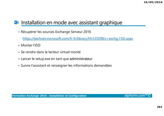 16/09/2016
281
Formation Exchange 2016 : Installation et Configuration alphorm.com™©
Installation en mode avec assistant graphique
• Récupérer les sources Exchange Serveur 2016
https://technet.microsoft.com/fr-fr/library/hh135098(v=exchg.150).aspx
• Monter l’ISO
• Se rendre dans le lecteur virtuel monté
• Lancer le setup.exe en tant que administrateur
• Suivre l’assistant et renseigner les informations demandées
 