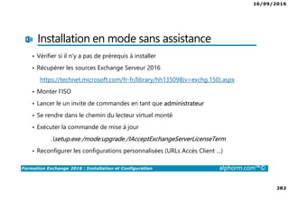 16/09/2016
282
Formation Exchange 2016 : Installation et Configuration alphorm.com™©
Installation en mode sans assistance
• Vérifier si il n’y a pas de prérequis à installer
• Récupérer les sources Exchange Serveur 2016
https://technet.microsoft.com/fr-fr/library/hh135098(v=exchg.150).aspx
• Monter l’ISO
• Lancer le un invite de commandes en tant que administrateur
• Se rendre dans le chemin du lecteur virtuel monté
• Exécuter la commande de mise à jour
.setup.exe /mode:upgrade /IAcceptExchangeServerLicenseTerm
• Reconfigurer les configurations personnalisées (URLs Accès Client …)
 