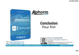 16/09/2016
284
Formation Exchange 2016 : Installation et Configuration alphorm.com™©
Conclusion
Pour finir
Site : http://www.alphorm.com
Blog : http://blog.alphorm.com
Pierre NORMAND
Formateur et Consultant en Systèmes et
Messagerie
Certifications: MCSE Messaging 2016, SCCM 2012
Contact: pierre.normand@insidegroup.fr
 