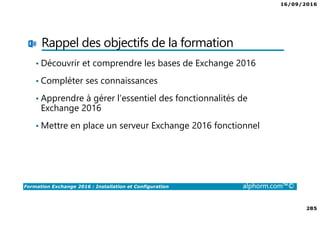 16/09/2016
285
Formation Exchange 2016 : Installation et Configuration alphorm.com™©
Rappel des objectifs de la formation
• Découvrir et comprendre les bases de Exchange 2016
• Compléter ses connaissances
• Apprendre à gérer l’essentiel des fonctionnalités de
Exchange 2016
• Mettre en place un serveur Exchange 2016 fonctionnel
 