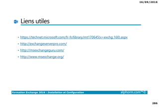 16/09/2016
286
Formation Exchange 2016 : Installation et Configuration alphorm.com™©
Liens utiles
• https://technet.microsoft.com/fr-fr/library/mt170645(v=exchg.160).aspx
• http://exchangeserverpro.com/
• http://msexchangeguru.com/
• http://www.msexchange.org/
 