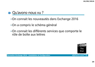 16/09/2016
29
Formation Exchange 2016 : Installation et Configuration alphorm.com™©
Qu’avons-nous vu ?
•On connait les nouveautés dans Exchange 2016
•On a compris le schéma général
•On connait les différents services que comporte le
rôle de boîte aux lettres
 