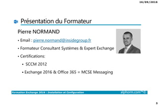 16/09/2016
2
Formation Exchange 2016 : Installation et Configuration alphorm.com™©
Introduction
•Présentation du formateur
•Public concerné
•Connaissances requises
•Contenu de la formation
•Les objectifs
•Les sujets non traités
 