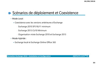 16/09/2016
33
Formation Exchange 2016 : Installation et Configuration alphorm.com™©
Scénarios de déploiement et Coexistence
• Mode Local :
Coexistence avec les versions antérieures d’Exchange
• Exchange 2010 SP3 RU11 minimum
• Exchange 2013 CU10 Minimum
• Organisation mixte Exchange 2010 et Exchange 2013
• Mode Hybride :
Exchange local et Exchange Online Office 365
 