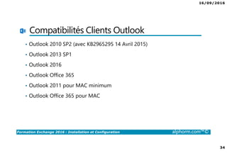 16/09/2016
34
Formation Exchange 2016 : Installation et Configuration alphorm.com™©
Compatibilités Clients Outlook
• Outlook 2010 SP2 (avec KB2965295 14 Avril 2015)
• Outlook 2013 SP1
• Outlook 2016
• Outlook Office 365
• Outlook 2011 pour MAC minimum
• Outlook Office 365 pour MAC
 