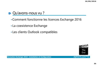16/09/2016
35
Formation Exchange 2016 : Installation et Configuration alphorm.com™©
Qu’avons-nous vu ?
•Comment fonctionne les licences Exchange 2016
•La coexistence Exchange
•Les clients Outlook compatibles
 