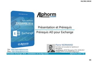 16/09/2016
36
Formation Exchange 2016 : Installation et Configuration alphorm.com™©
Prérequis AD pour Exchange
Présentation et Prérequis
Site : http://www.alphorm.com
Blog : http://blog.alphorm.com
Pierre NORMAND
Formateur et Consultant en Systèmes et
Messagerie
Certifications: MCSE Messaging 2016, SCCM 2012
Contact: pierre.normand@insidegroup.fr
 